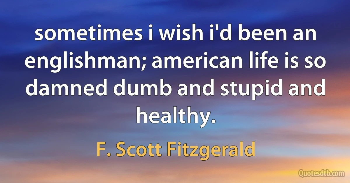 sometimes i wish i'd been an englishman; american life is so damned dumb and stupid and healthy. (F. Scott Fitzgerald)