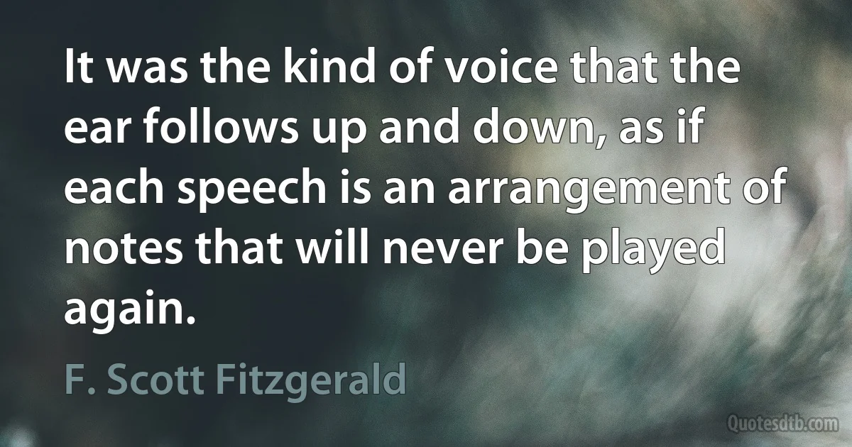 It was the kind of voice that the ear follows up and down, as if each speech is an arrangement of notes that will never be played again. (F. Scott Fitzgerald)