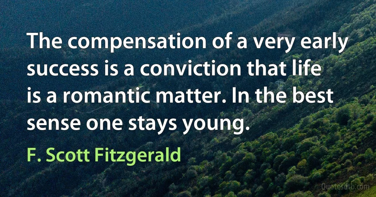 The compensation of a very early success is a conviction that life is a romantic matter. In the best sense one stays young. (F. Scott Fitzgerald)