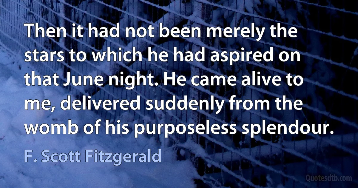 Then it had not been merely the stars to which he had aspired on that June night. He came alive to me, delivered suddenly from the womb of his purposeless splendour. (F. Scott Fitzgerald)