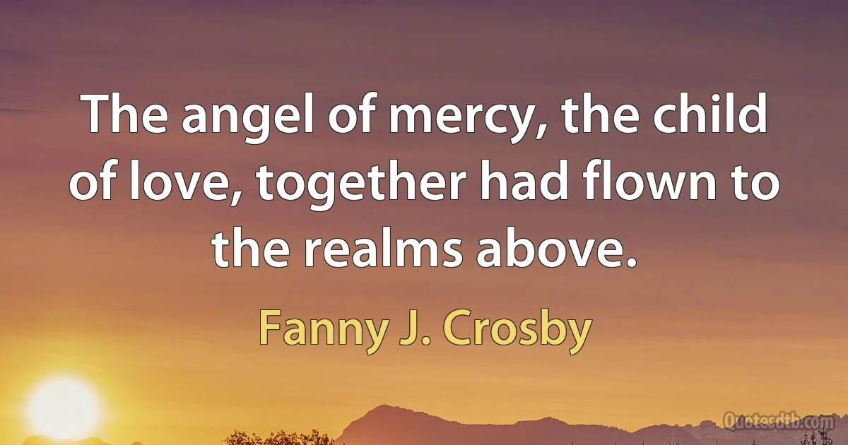 The angel of mercy, the child of love, together had flown to the realms above. (Fanny J. Crosby)