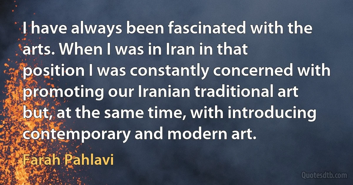 I have always been fascinated with the arts. When I was in Iran in that position I was constantly concerned with promoting our Iranian traditional art but, at the same time, with introducing contemporary and modern art. (Farah Pahlavi)