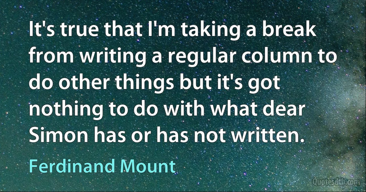 It's true that I'm taking a break from writing a regular column to do other things but it's got nothing to do with what dear Simon has or has not written. (Ferdinand Mount)