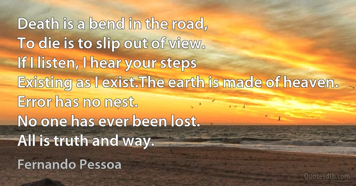 Death is a bend in the road,
To die is to slip out of view.
If I listen, I hear your steps
Existing as I exist.The earth is made of heaven.
Error has no nest.
No one has ever been lost.
All is truth and way. (Fernando Pessoa)