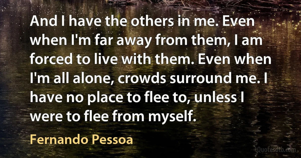 And I have the others in me. Even when I'm far away from them, I am forced to live with them. Even when I'm all alone, crowds surround me. I have no place to flee to, unless I were to flee from myself. (Fernando Pessoa)