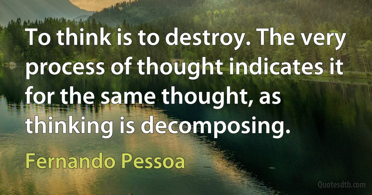 To think is to destroy. The very process of thought indicates it for the same thought, as thinking is decomposing. (Fernando Pessoa)