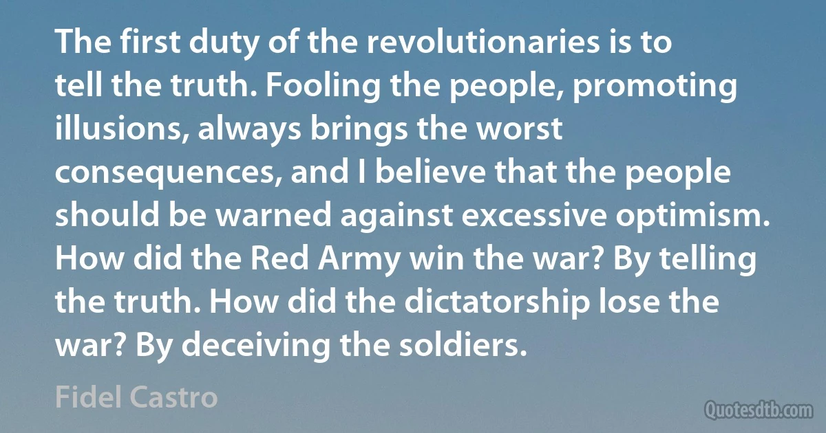 The first duty of the revolutionaries is to tell the truth. Fooling the people, promoting illusions, always brings the worst consequences, and I believe that the people should be warned against excessive optimism. How did the Red Army win the war? By telling the truth. How did the dictatorship lose the war? By deceiving the soldiers. (Fidel Castro)