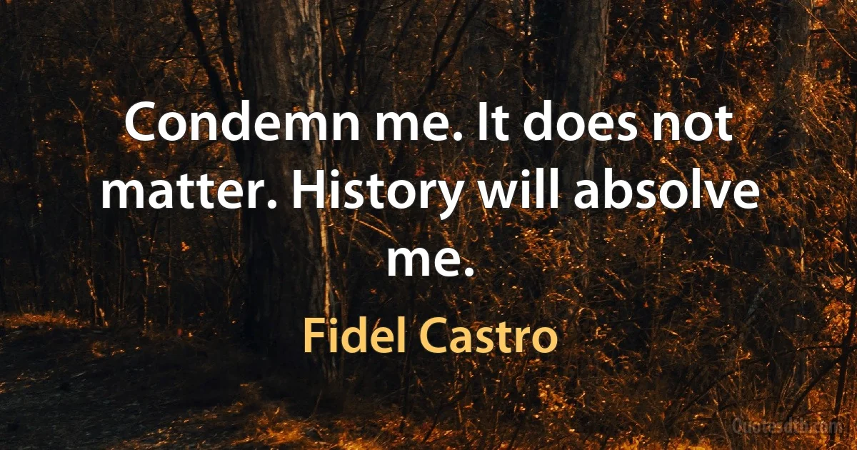 Condemn me. It does not matter. History will absolve me. (Fidel Castro)