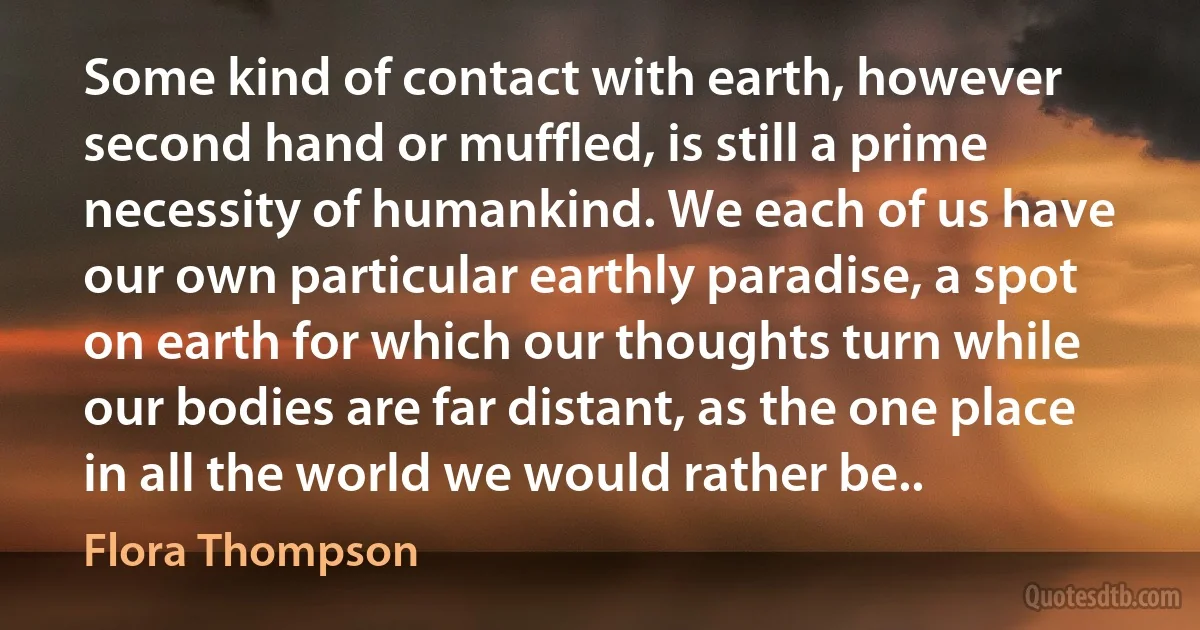 Some kind of contact with earth, however second hand or muffled, is still a prime necessity of humankind. We each of us have our own particular earthly paradise, a spot on earth for which our thoughts turn while our bodies are far distant, as the one place in all the world we would rather be.. (Flora Thompson)