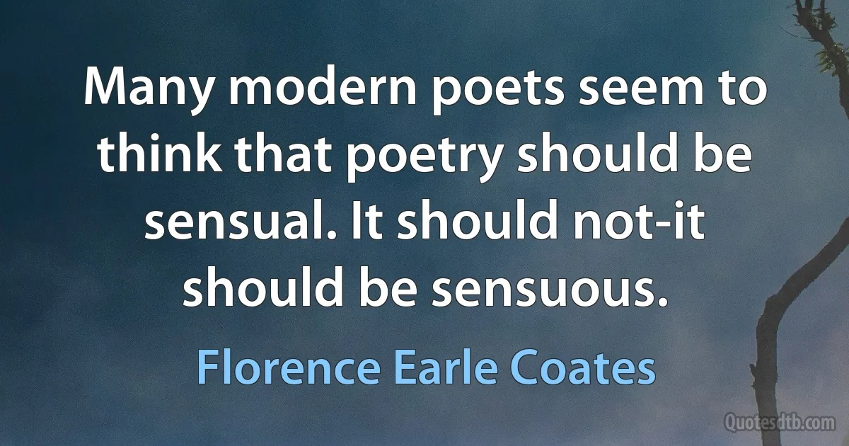 Many modern poets seem to think that poetry should be sensual. It should not-it should be sensuous. (Florence Earle Coates)