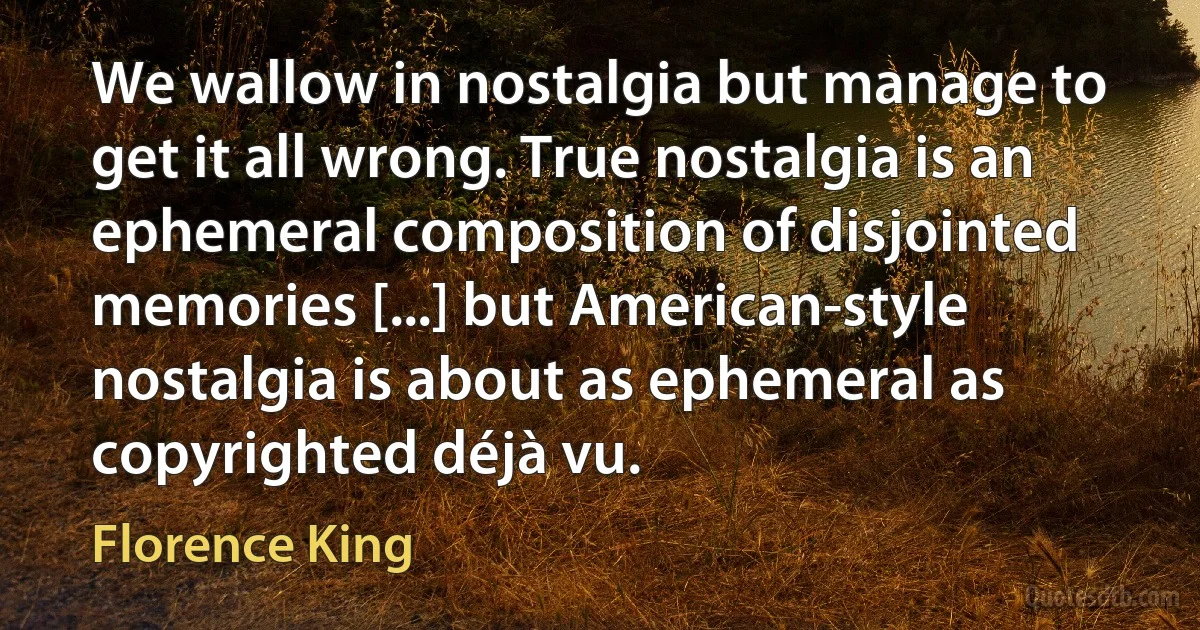 We wallow in nostalgia but manage to get it all wrong. True nostalgia is an ephemeral composition of disjointed memories [...] but American-style nostalgia is about as ephemeral as copyrighted déjà vu. (Florence King)