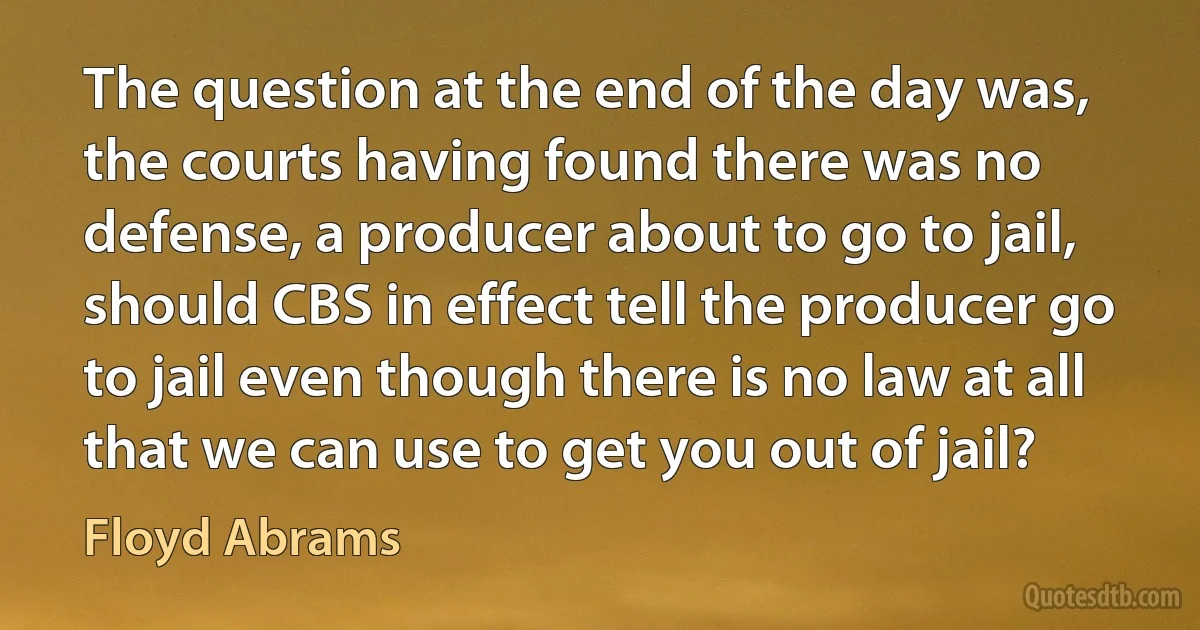 The question at the end of the day was, the courts having found there was no defense, a producer about to go to jail, should CBS in effect tell the producer go to jail even though there is no law at all that we can use to get you out of jail? (Floyd Abrams)