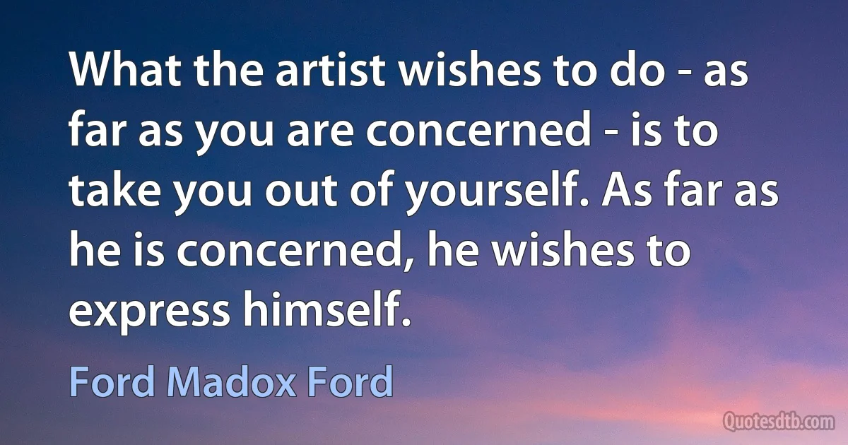 What the artist wishes to do - as far as you are concerned - is to take you out of yourself. As far as he is concerned, he wishes to express himself. (Ford Madox Ford)