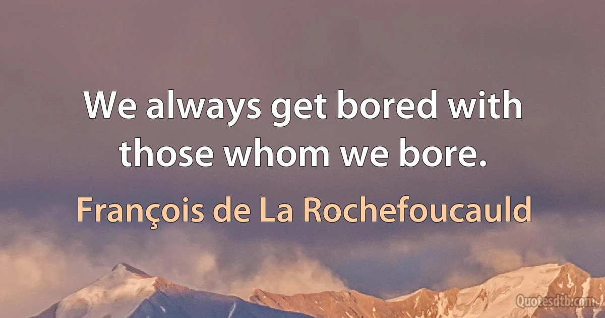 We always get bored with those whom we bore. (François de La Rochefoucauld)