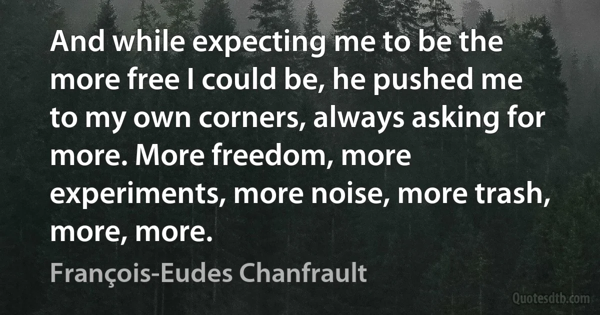 And while expecting me to be the more free I could be, he pushed me to my own corners, always asking for more. More freedom, more experiments, more noise, more trash, more, more. (François-Eudes Chanfrault)