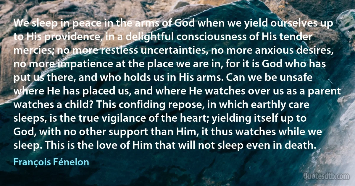 We sleep in peace in the arms of God when we yield ourselves up to His providence, in a delightful consciousness of His tender mercies; no more restless uncertainties, no more anxious desires, no more impatience at the place we are in, for it is God who has put us there, and who holds us in His arms. Can we be unsafe where He has placed us, and where He watches over us as a parent watches a child? This confiding repose, in which earthly care sleeps, is the true vigilance of the heart; yielding itself up to God, with no other support than Him, it thus watches while we sleep. This is the love of Him that will not sleep even in death. (François Fénelon)