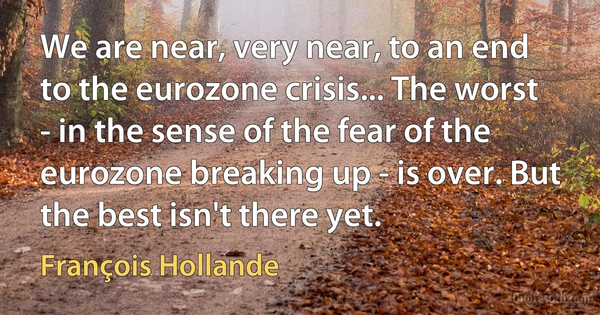 We are near, very near, to an end to the eurozone crisis... The worst - in the sense of the fear of the eurozone breaking up - is over. But the best isn't there yet. (François Hollande)