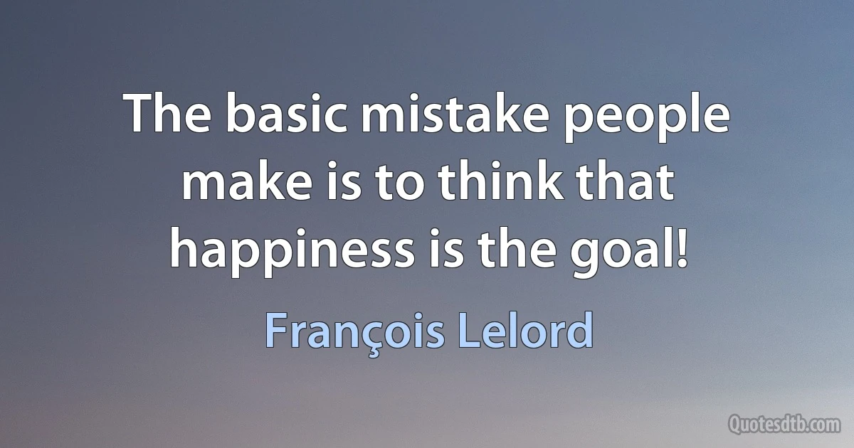 The basic mistake people make is to think that happiness is the goal! (François Lelord)