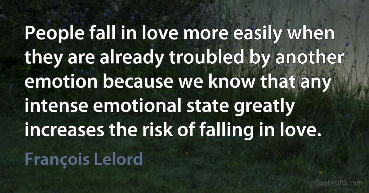 People fall in love more easily when they are already troubled by another emotion because we know that any intense emotional state greatly increases the risk of falling in love. (François Lelord)