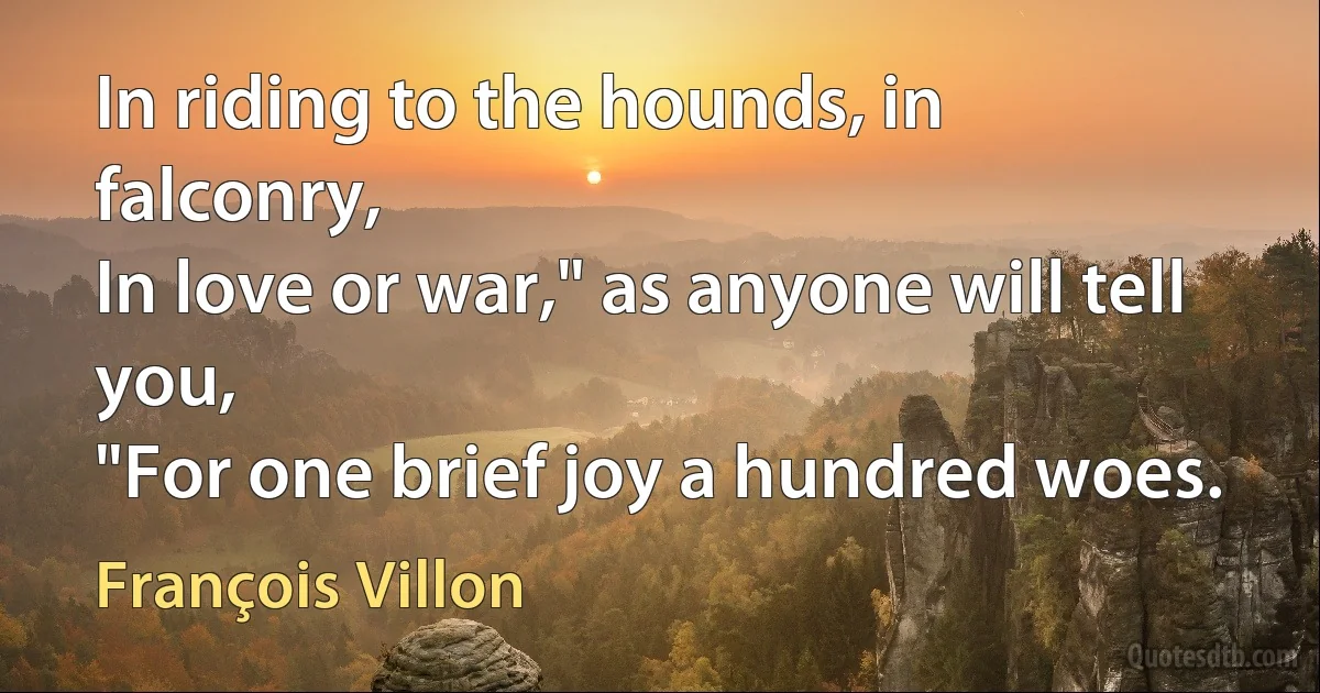 In riding to the hounds, in falconry,
In love or war," as anyone will tell you,
"For one brief joy a hundred woes. (François Villon)