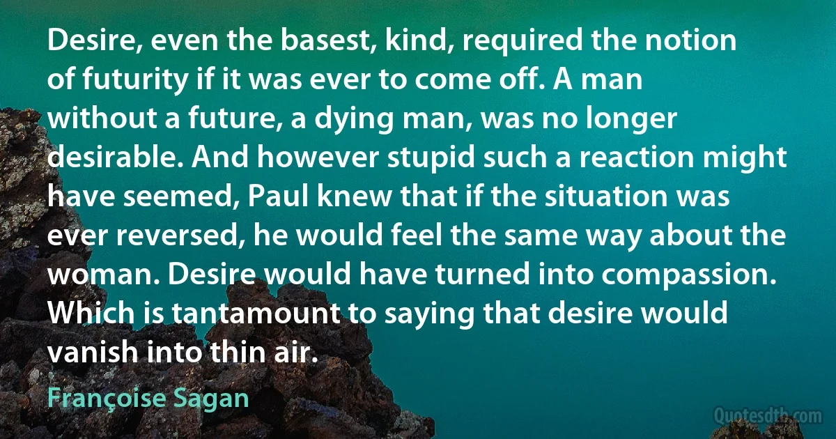 Desire, even the basest, kind, required the notion of futurity if it was ever to come off. A man without a future, a dying man, was no longer desirable. And however stupid such a reaction might have seemed, Paul knew that if the situation was ever reversed, he would feel the same way about the woman. Desire would have turned into compassion. Which is tantamount to saying that desire would vanish into thin air. (Françoise Sagan)