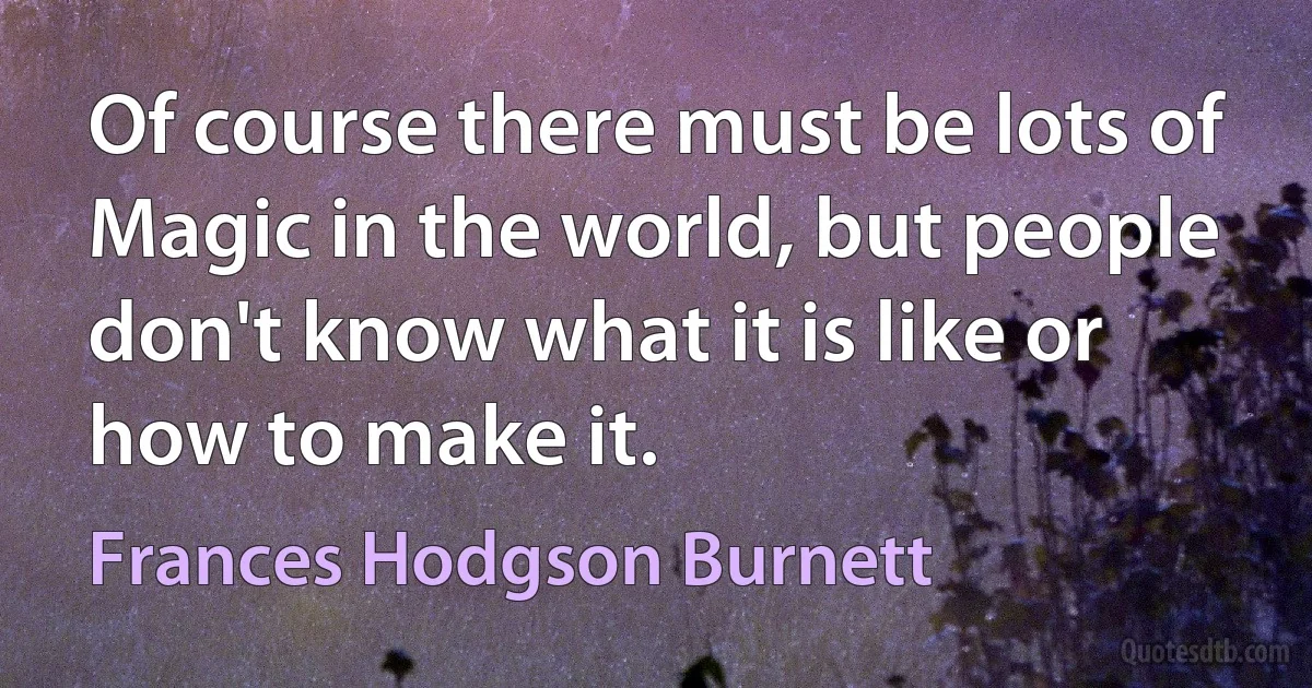 Of course there must be lots of Magic in the world, but people don't know what it is like or how to make it. (Frances Hodgson Burnett)