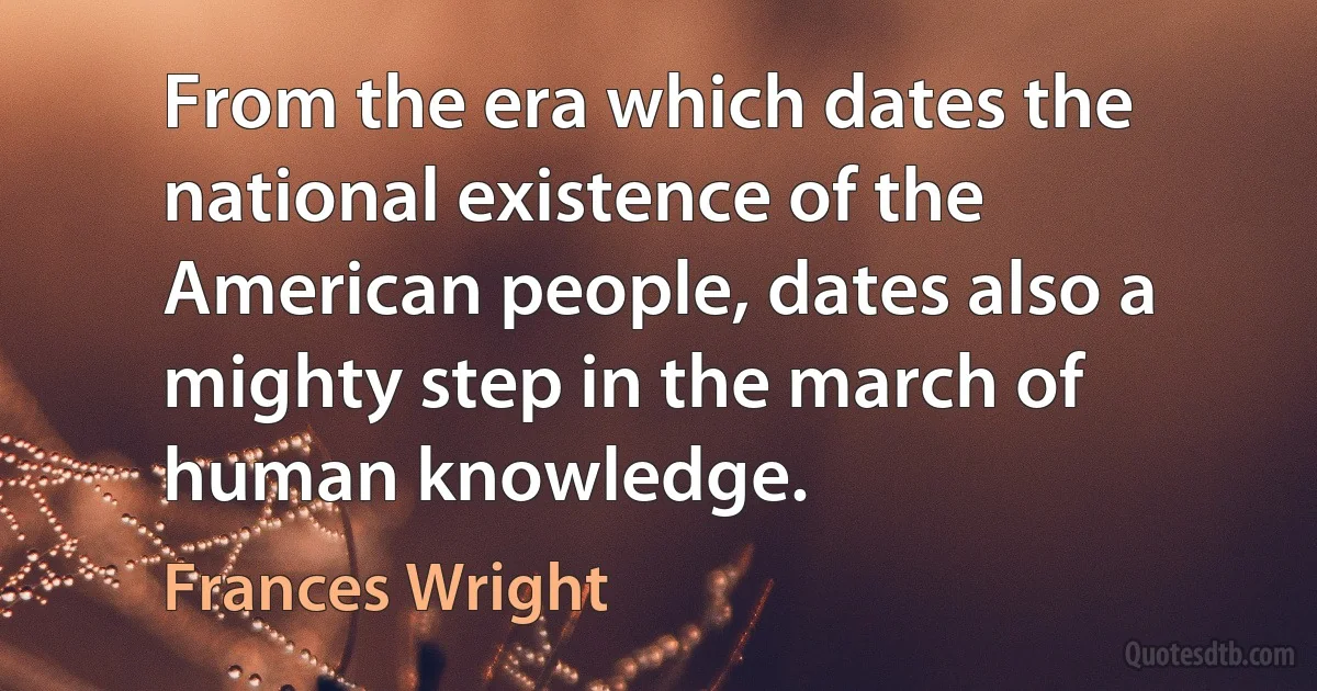 From the era which dates the national existence of the American people, dates also a mighty step in the march of human knowledge. (Frances Wright)