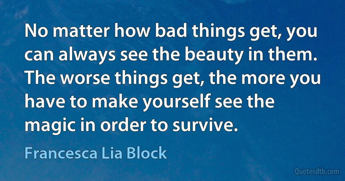 No matter how bad things get, you can always see the beauty in them. The worse things get, the more you have to make yourself see the magic in order to survive. (Francesca Lia Block)