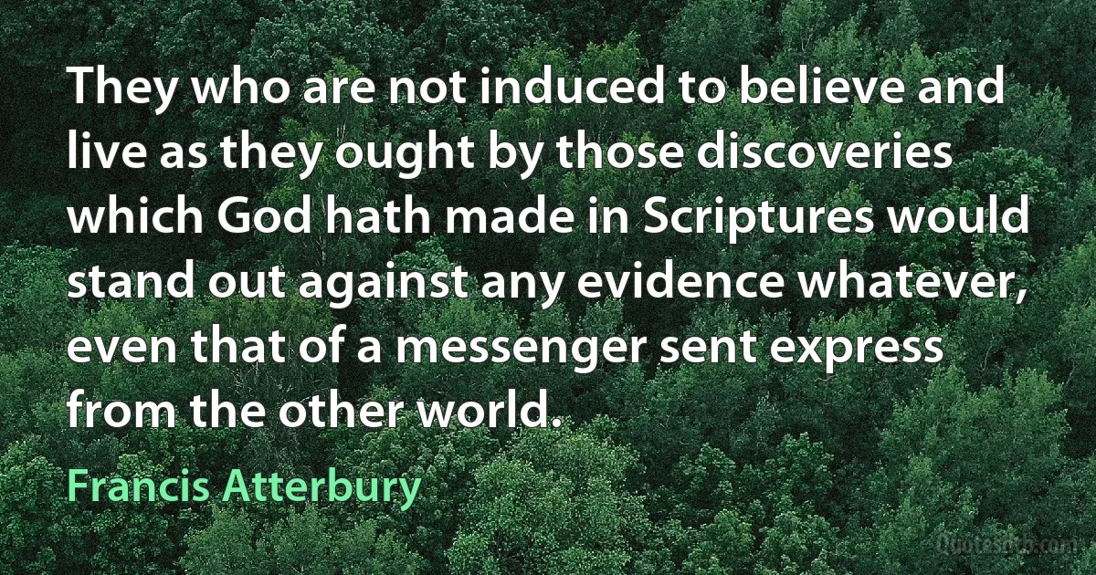 They who are not induced to believe and live as they ought by those discoveries which God hath made in Scriptures would stand out against any evidence whatever, even that of a messenger sent express from the other world. (Francis Atterbury)