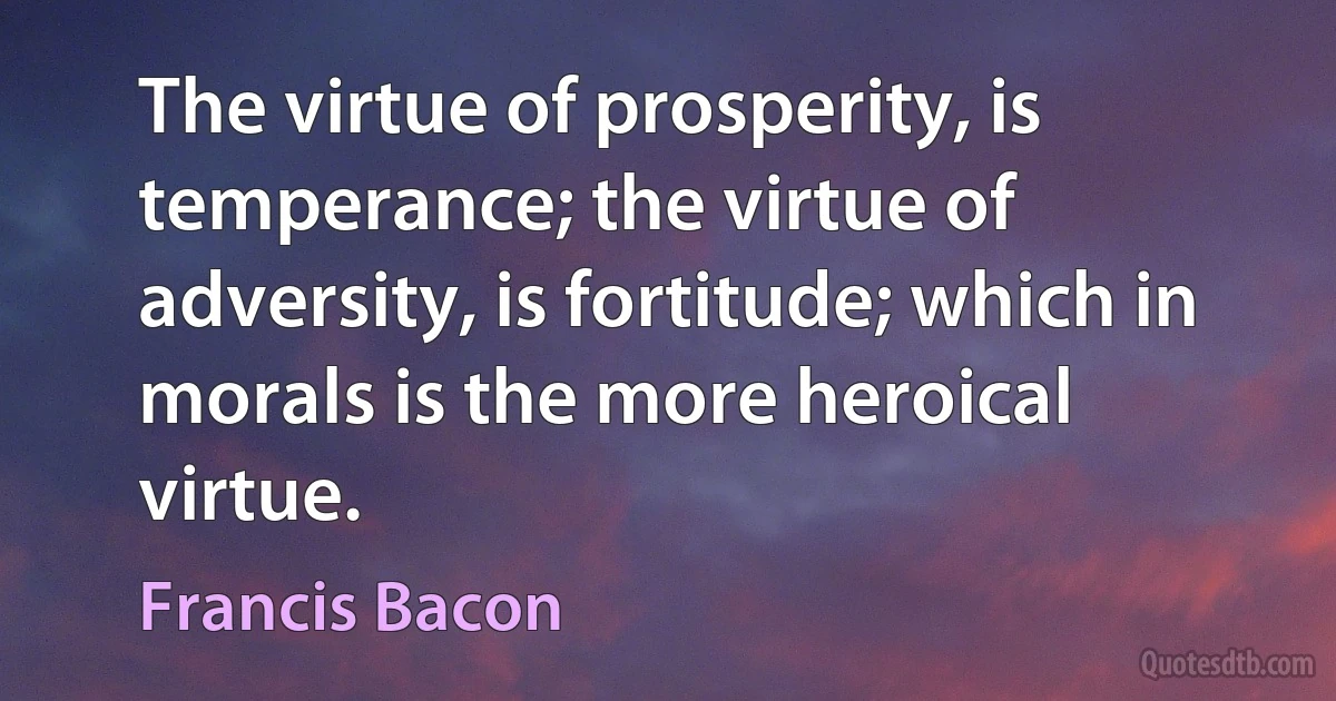 The virtue of prosperity, is temperance; the virtue of adversity, is fortitude; which in morals is the more heroical virtue. (Francis Bacon)