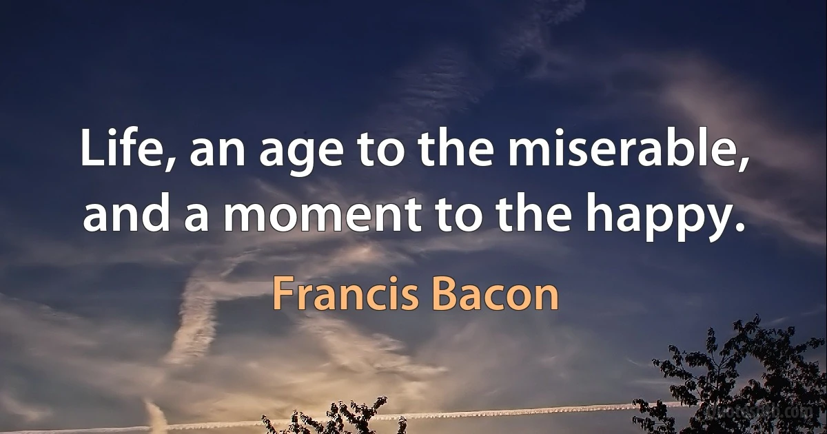 Life, an age to the miserable, and a moment to the happy. (Francis Bacon)