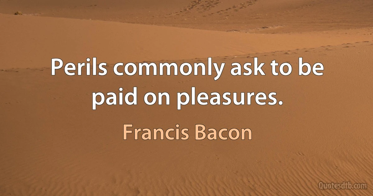 Perils commonly ask to be paid on pleasures. (Francis Bacon)