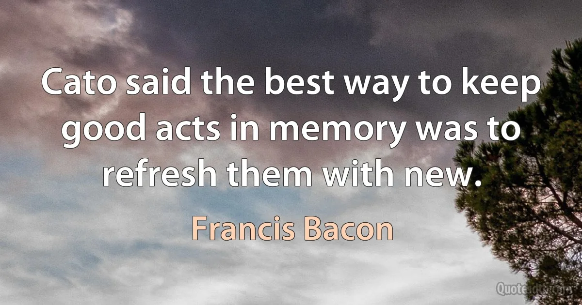 Cato said the best way to keep good acts in memory was to refresh them with new. (Francis Bacon)