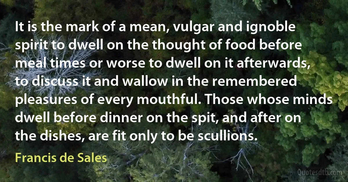 It is the mark of a mean, vulgar and ignoble spirit to dwell on the thought of food before meal times or worse to dwell on it afterwards, to discuss it and wallow in the remembered pleasures of every mouthful. Those whose minds dwell before dinner on the spit, and after on the dishes, are fit only to be scullions. (Francis de Sales)