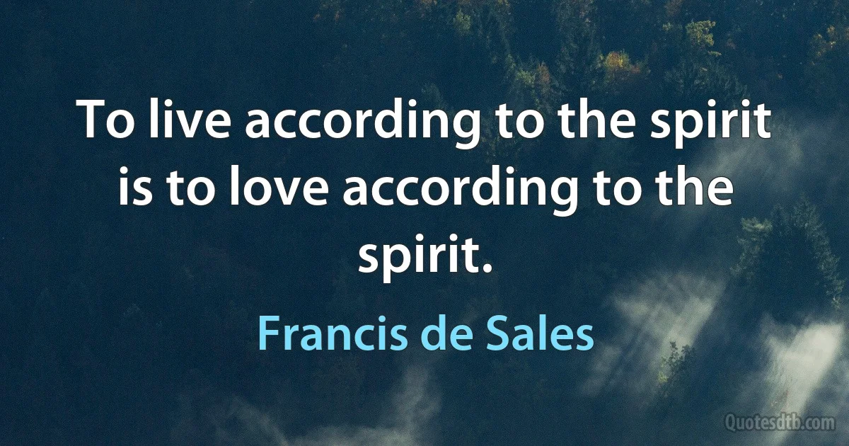 To live according to the spirit is to love according to the spirit. (Francis de Sales)