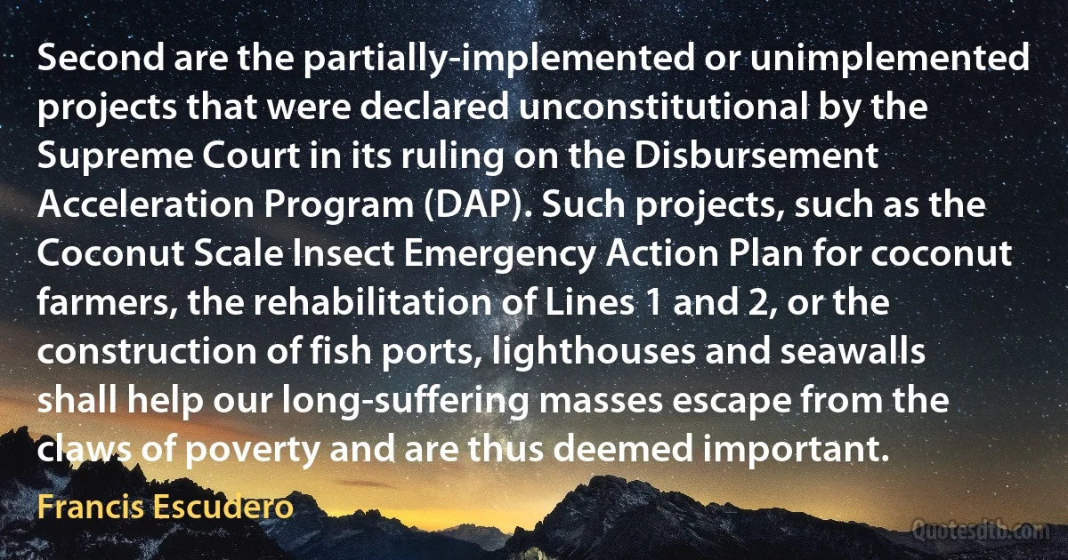 Second are the partially-implemented or unimplemented projects that were declared unconstitutional by the Supreme Court in its ruling on the Disbursement Acceleration Program (DAP). Such projects, such as the Coconut Scale Insect Emergency Action Plan for coconut farmers, the rehabilitation of Lines 1 and 2, or the construction of fish ports, lighthouses and seawalls shall help our long-suffering masses escape from the claws of poverty and are thus deemed important. (Francis Escudero)