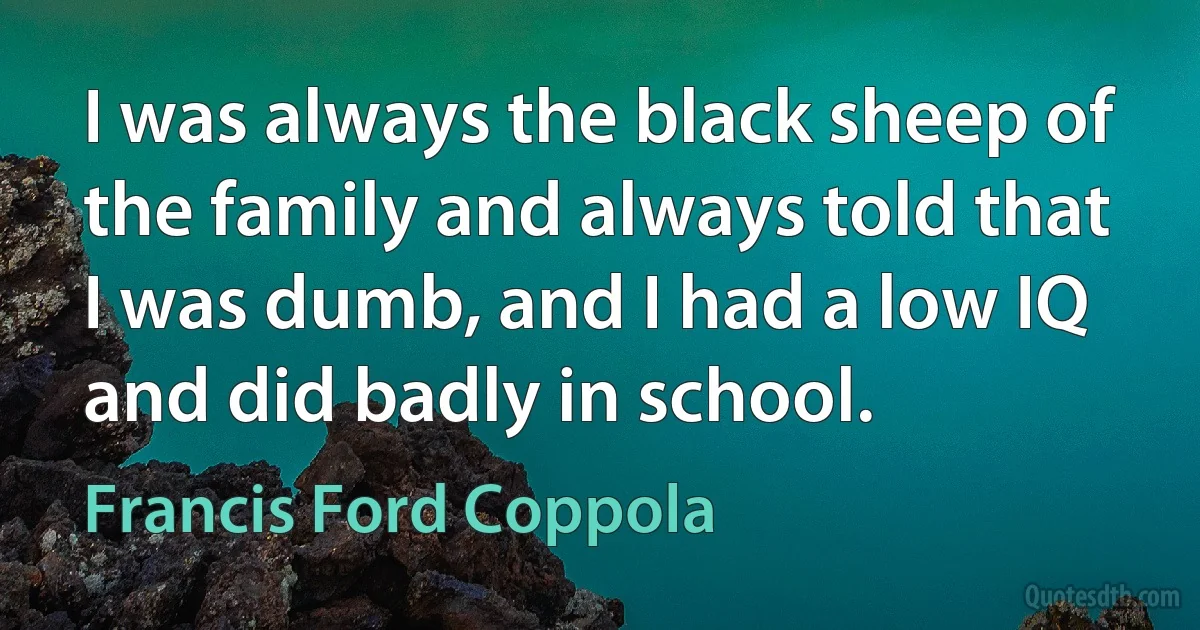 I was always the black sheep of the family and always told that I was dumb, and I had a low IQ and did badly in school. (Francis Ford Coppola)