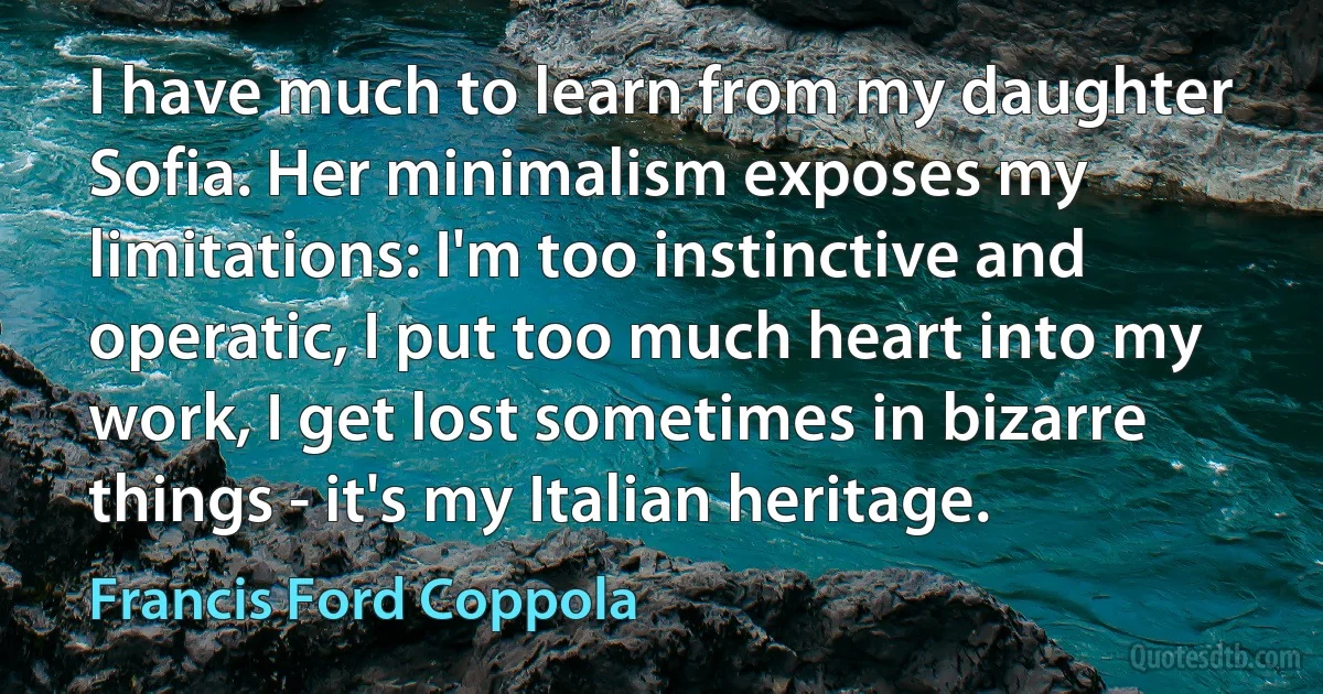 I have much to learn from my daughter Sofia. Her minimalism exposes my limitations: I'm too instinctive and operatic, I put too much heart into my work, I get lost sometimes in bizarre things - it's my Italian heritage. (Francis Ford Coppola)