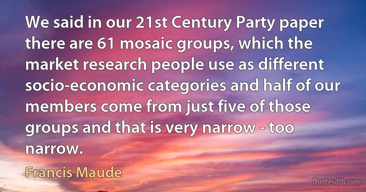 We said in our 21st Century Party paper there are 61 mosaic groups, which the market research people use as different socio-economic categories and half of our members come from just five of those groups and that is very narrow - too narrow. (Francis Maude)