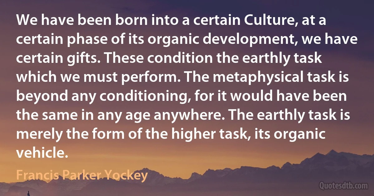 We have been born into a certain Culture, at a certain phase of its organic development, we have certain gifts. These condition the earthly task which we must perform. The metaphysical task is beyond any conditioning, for it would have been the same in any age anywhere. The earthly task is merely the form of the higher task, its organic vehicle. (Francis Parker Yockey)