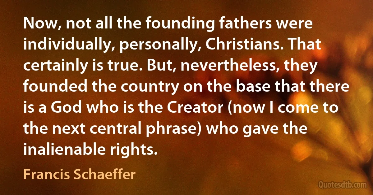 Now, not all the founding fathers were individually, personally, Christians. That certainly is true. But, nevertheless, they founded the country on the base that there is a God who is the Creator (now I come to the next central phrase) who gave the inalienable rights. (Francis Schaeffer)