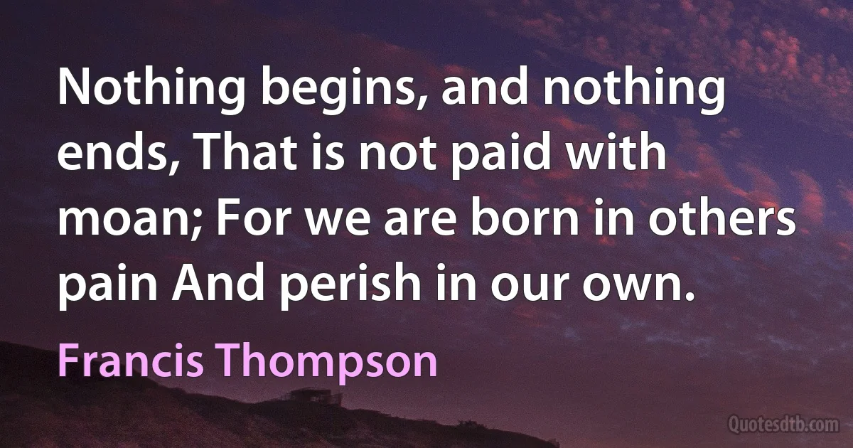 Nothing begins, and nothing ends, That is not paid with moan; For we are born in others pain And perish in our own. (Francis Thompson)