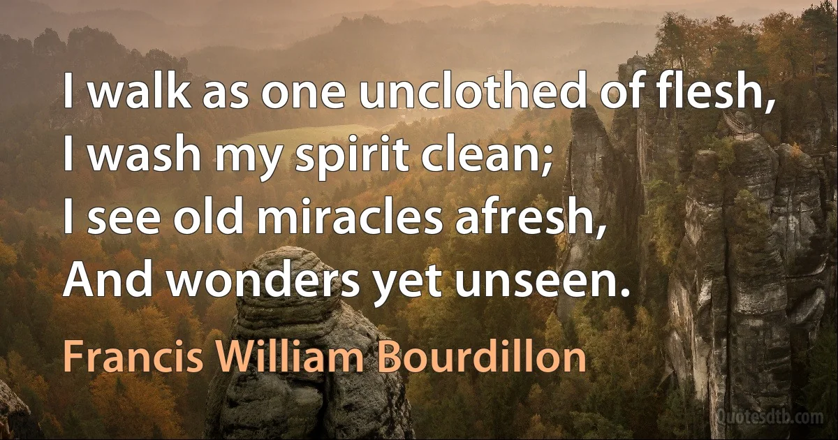 I walk as one unclothed of flesh,
I wash my spirit clean;
I see old miracles afresh,
And wonders yet unseen. (Francis William Bourdillon)