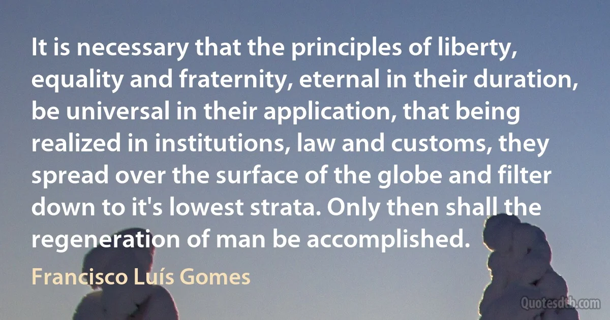 It is necessary that the principles of liberty, equality and fraternity, eternal in their duration, be universal in their application, that being realized in institutions, law and customs, they spread over the surface of the globe and filter down to it's lowest strata. Only then shall the regeneration of man be accomplished. (Francisco Luís Gomes)