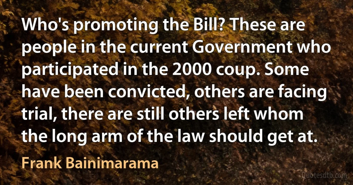 Who's promoting the Bill? These are people in the current Government who participated in the 2000 coup. Some have been convicted, others are facing trial, there are still others left whom the long arm of the law should get at. (Frank Bainimarama)