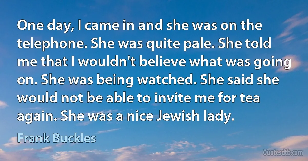 One day, I came in and she was on the telephone. She was quite pale. She told me that I wouldn't believe what was going on. She was being watched. She said she would not be able to invite me for tea again. She was a nice Jewish lady. (Frank Buckles)