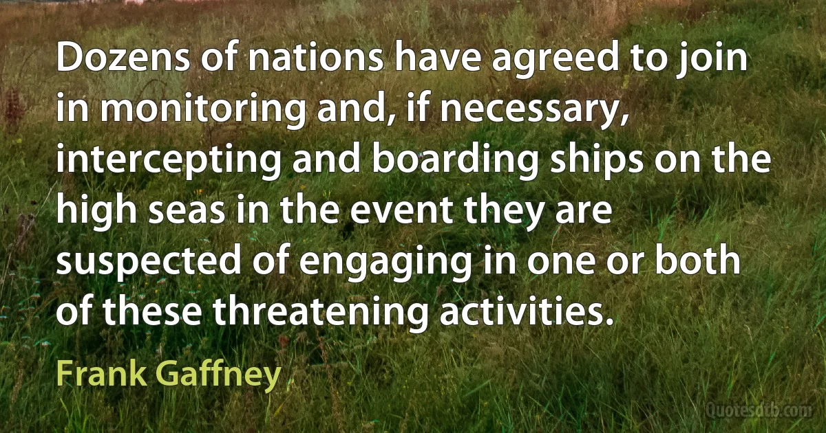 Dozens of nations have agreed to join in monitoring and, if necessary, intercepting and boarding ships on the high seas in the event they are suspected of engaging in one or both of these threatening activities. (Frank Gaffney)