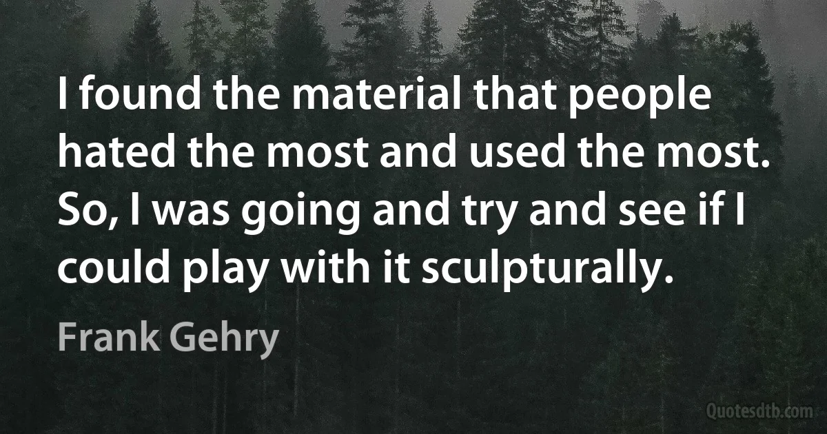 I found the material that people hated the most and used the most. So, I was going and try and see if I could play with it sculpturally. (Frank Gehry)