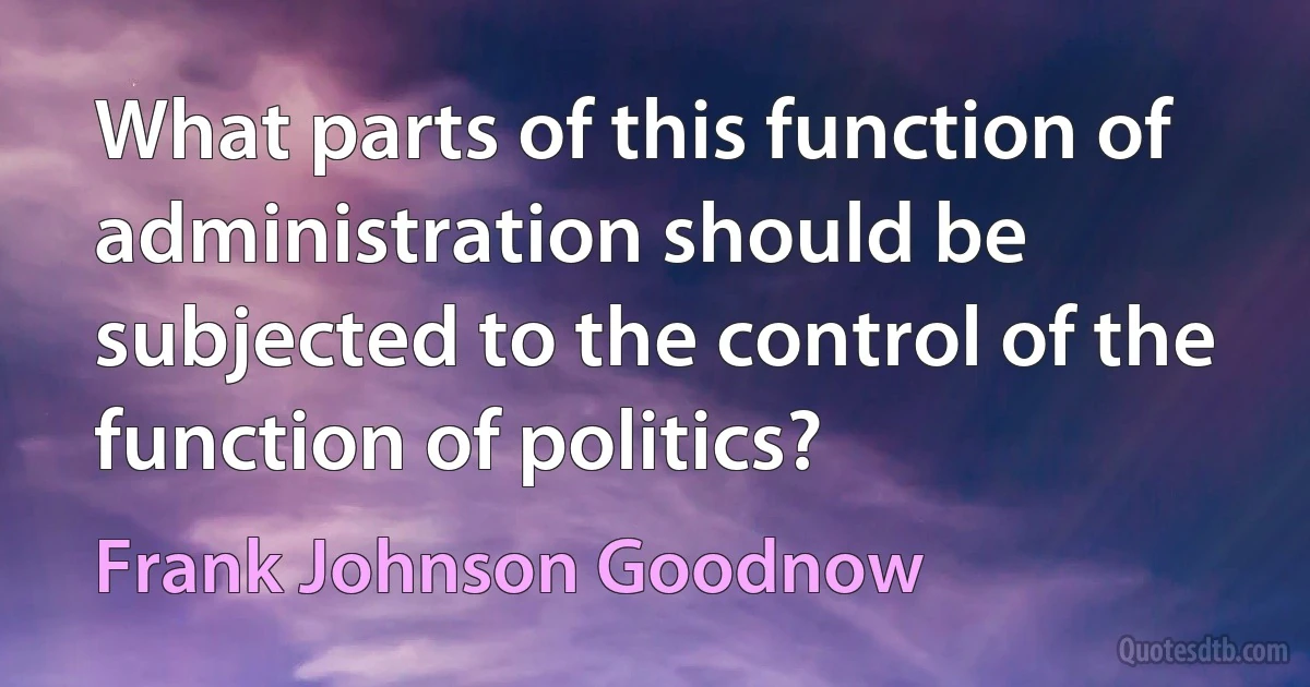 What parts of this function of administration should be subjected to the control of the function of politics? (Frank Johnson Goodnow)