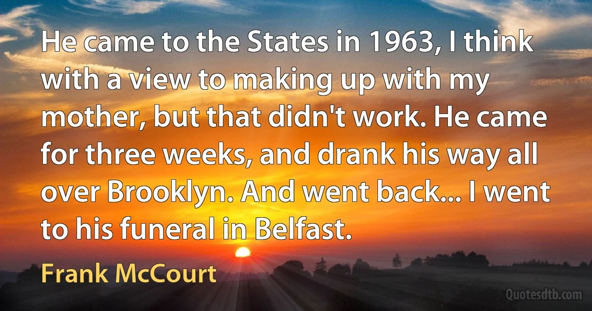 He came to the States in 1963, I think with a view to making up with my mother, but that didn't work. He came for three weeks, and drank his way all over Brooklyn. And went back... I went to his funeral in Belfast. (Frank McCourt)